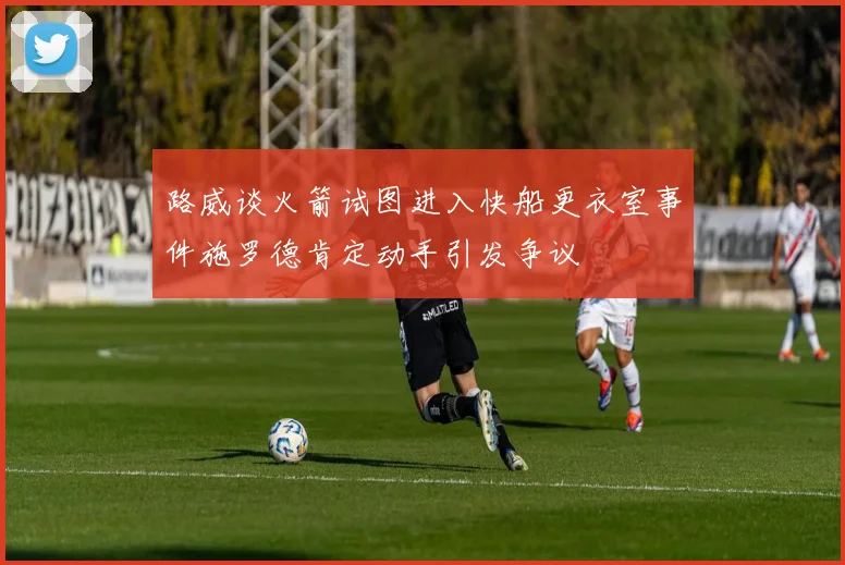 路威谈火箭试图进入快船更衣室事件施罗德肯定动手引发争议