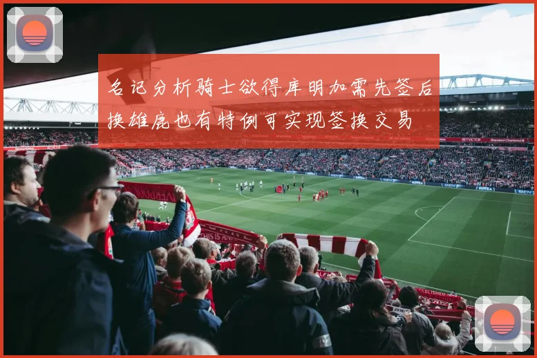名记分析骑士欲得库明加需先签后换雄鹿也有特例可实现签换交易