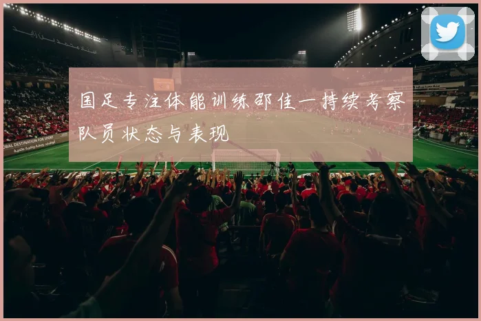 国足专注体能训练邵佳一持续考察队员状态与表现