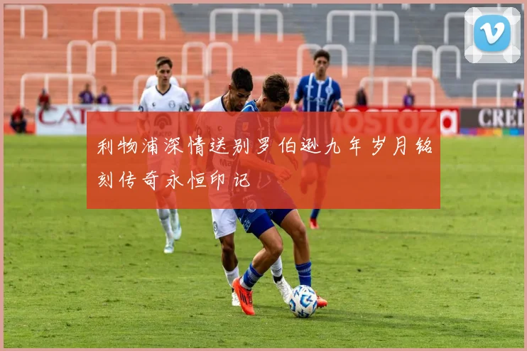 利物浦深情送别罗伯逊九年岁月铭刻传奇永恒印记