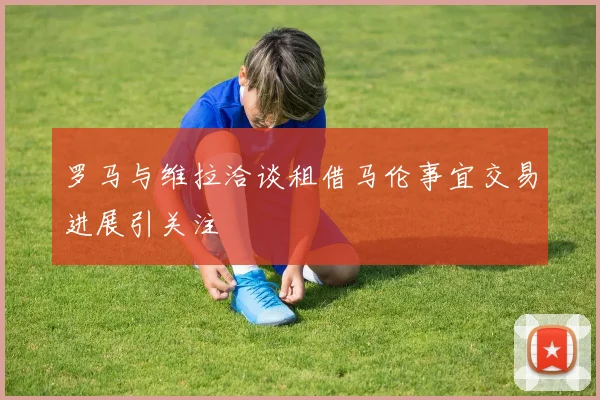 罗马与维拉洽谈租借马伦事宜交易进展引关注