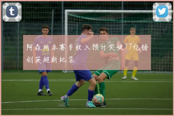 阿森纳本赛季收入预计突破77亿镑创英超新纪录