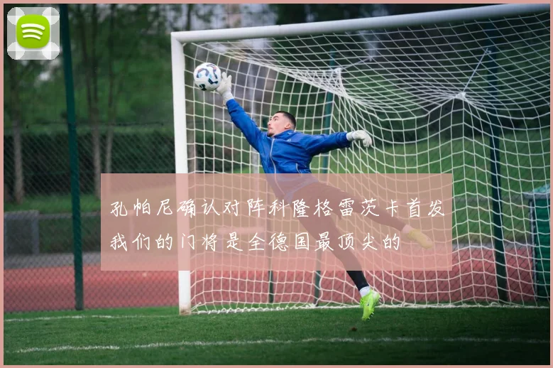 孔帕尼确认对阵科隆格雷茨卡首发我们的门将是全德国最顶尖的