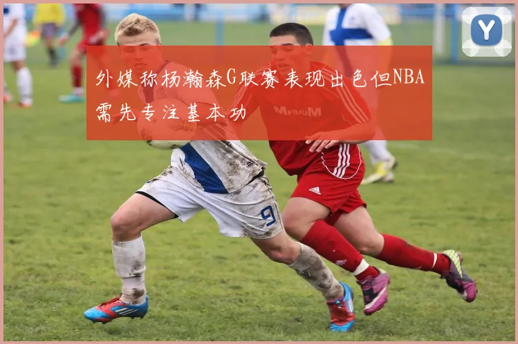 外媒称杨瀚森G联赛表现出色但NBA需先专注基本功