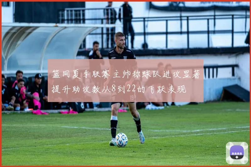 篮网夏季联赛主帅称球队进攻显著提升助攻数从8到22的飞跃表现