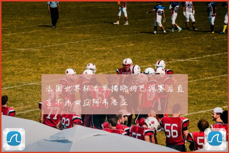 法国世界杯名单揭晓姆巴佩赛后直言不讳回应阿韦洛亚