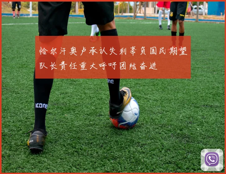 恰尔汗奥卢承认失利辜负国民期望队长责任重大呼吁团结奋进