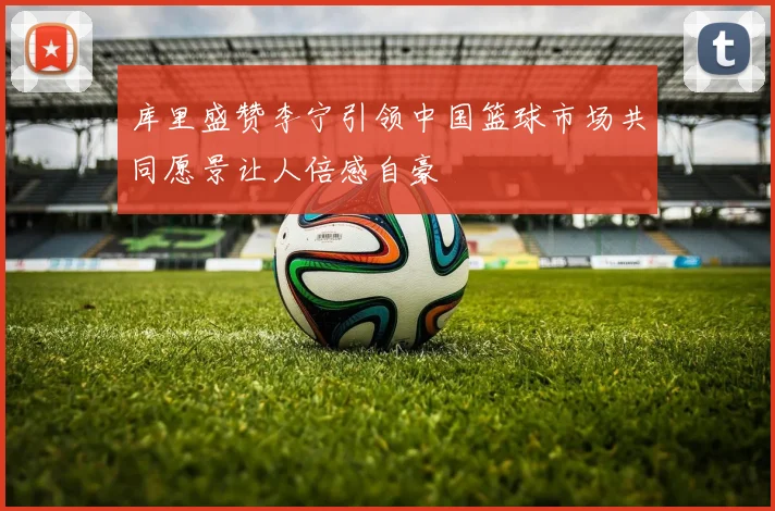 库里盛赞李宁引领中国篮球市场共同愿景让人倍感自豪