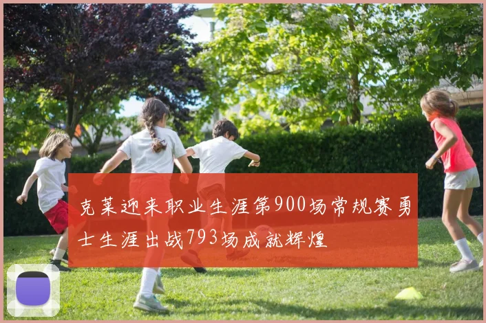 克莱迎来职业生涯第900场常规赛勇士生涯出战793场成就辉煌