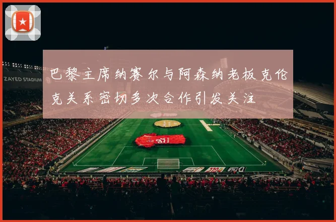 巴黎主席纳赛尔与阿森纳老板克伦克关系密切多次合作引发关注