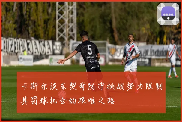 卡斯尔谈东契奇防守挑战努力限制其罚球机会的艰难之路