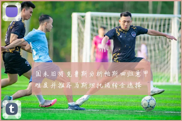 国米旧将克鲁斯分析帕斯回归意甲难度并推荐马斯坦托诺转会选择