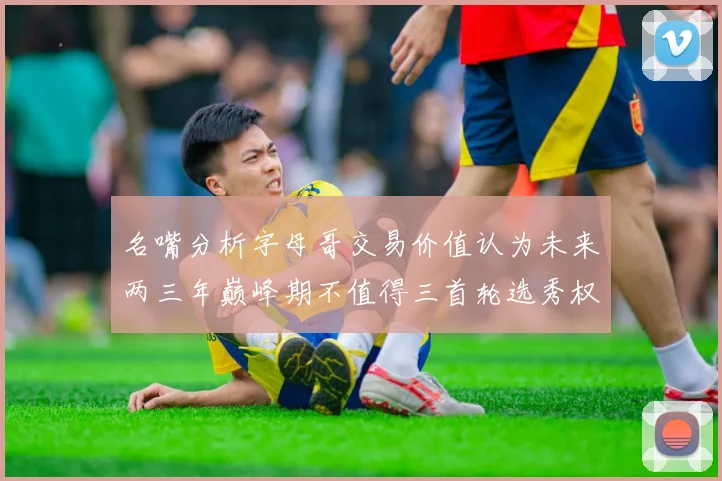 名嘴分析字母哥交易价值认为未来两三年巅峰期不值得三首轮选秀权