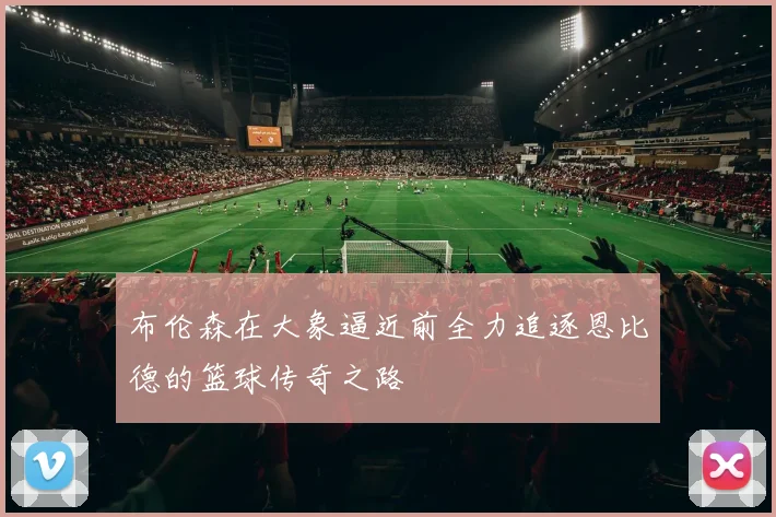 布伦森在大象逼近前全力追逐恩比德的篮球传奇之路
