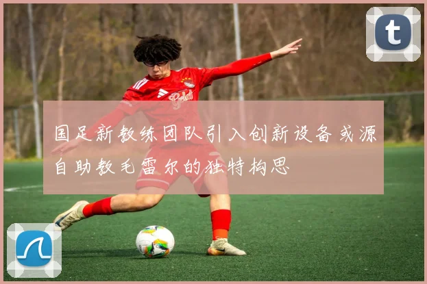 国足新教练团队引入创新设备或源自助教毛雷尔的独特构思