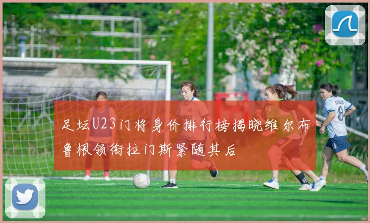 足坛U23门将身价排行榜揭晓维尔布鲁根领衔拉门斯紧随其后