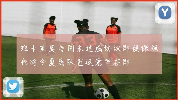 维卡里奥与国米达成协议即便保级也将今夏离队重返意甲在即