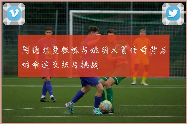 阿德尔曼教练与姚明火箭传奇背后的命运交织与挑战