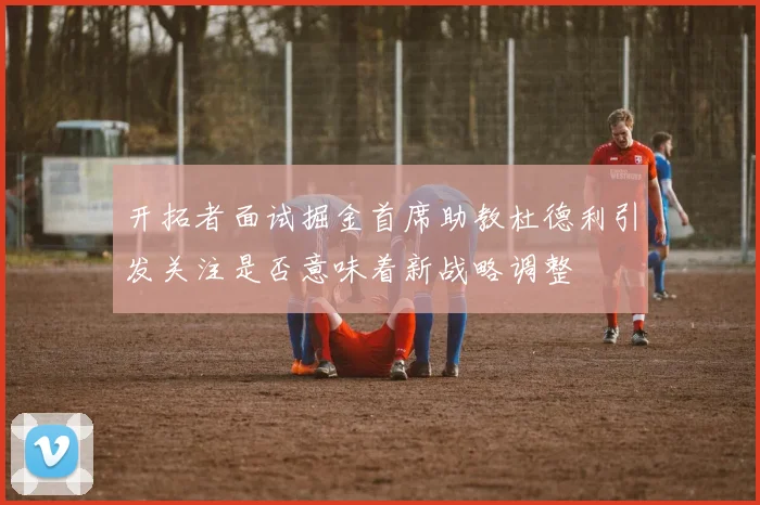 开拓者面试掘金首席助教杜德利引发关注是否意味着新战略调整