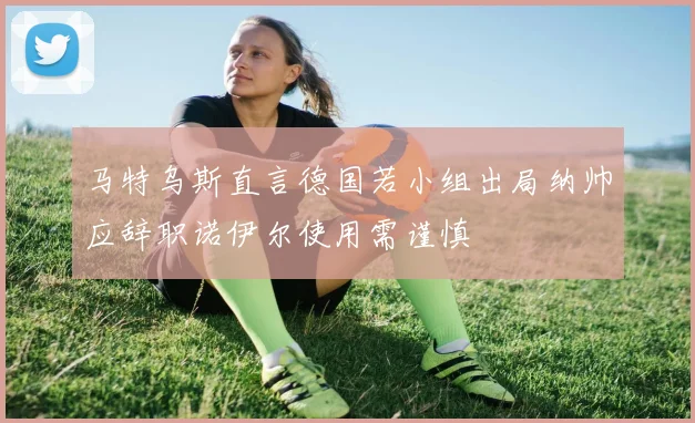 马特乌斯直言德国若小组出局纳帅应辞职诺伊尔使用需谨慎