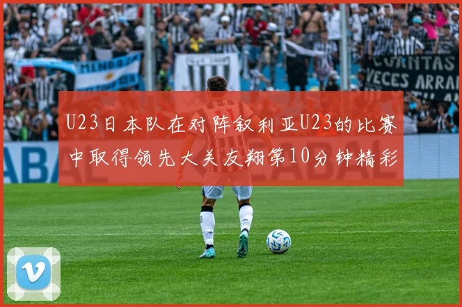 U23日本队在对阵叙利亚U23的比赛中取得领先大关友翔第10分钟精彩进球
