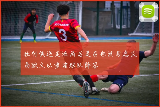 独行侠送走浓眉后是否也该考虑交易欧文以重建球队阵容