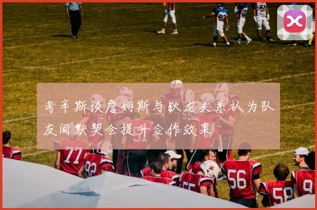 考辛斯谈詹姆斯与狄龙关系认为队友间默契会提升合作效果