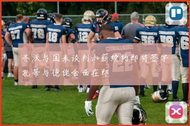 齐沃与国米谈判加薪续约即将签字孔蒂与德佬会面在即