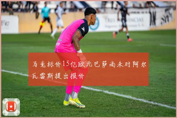 马竞标价15亿欧元巴萨尚未对阿尔瓦雷斯提出报价